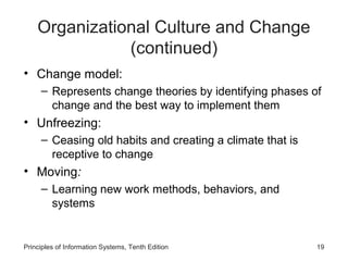 Organizational Culture and Change
               (continued)
• Change model:
     – Represents change theories by identifying phases of
       change and the best way to implement them
• Unfreezing:
     – Ceasing old habits and creating a climate that is
       receptive to change
• Moving:
     – Learning new work methods, behaviors, and
       systems


Principles of Information Systems, Tenth Edition           19
 