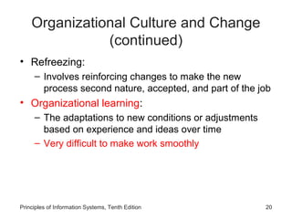 Organizational Culture and Change
               (continued)
• Refreezing:
     – Involves reinforcing changes to make the new
       process second nature, accepted, and part of the job
• Organizational learning:
     – The adaptations to new conditions or adjustments
       based on experience and ideas over time
     – Very difficult to make work smoothly




Principles of Information Systems, Tenth Edition          20
 