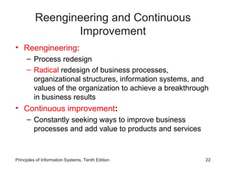 Reengineering and Continuous
                 Improvement
• Reengineering:
     – Process redesign
     – Radical redesign of business processes,
       organizational structures, information systems, and
       values of the organization to achieve a breakthrough
       in business results
• Continuous improvement:
     – Constantly seeking ways to improve business
       processes and add value to products and services



Principles of Information Systems, Tenth Edition          22
 