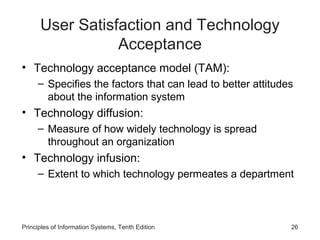 User Satisfaction and Technology
                 Acceptance
• Technology acceptance model (TAM):
     – Specifies the factors that can lead to better attitudes
       about the information system
• Technology diffusion:
     – Measure of how widely technology is spread
       throughout an organization
• Technology infusion:
     – Extent to which technology permeates a department



Principles of Information Systems, Tenth Edition             26
 