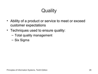 Quality
• Ability of a product or service to meet or exceed
  customer expectations
• Techniques used to ensure quality:
     – Total quality management
     – Six Sigma




Principles of Information Systems, Tenth Edition      28
 