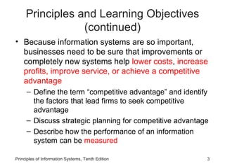Principles and Learning Objectives
                 (continued)
• Because information systems are so important,
  businesses need to be sure that improvements or
  completely new systems help lower costs, increase
  profits, improve service, or achieve a competitive
  advantage
     – Define the term “competitive advantage” and identify
       the factors that lead firms to seek competitive
       advantage
     – Discuss strategic planning for competitive advantage
     – Describe how the performance of an information
       system can be measured

Principles of Information Systems, Tenth Edition          3
 