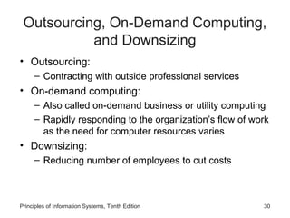 Outsourcing, On-Demand Computing,
           and Downsizing
• Outsourcing:
     – Contracting with outside professional services
• On-demand computing:
     – Also called on-demand business or utility computing
     – Rapidly responding to the organization’s flow of work
       as the need for computer resources varies
• Downsizing:
     – Reducing number of employees to cut costs



Principles of Information Systems, Tenth Edition          30
 