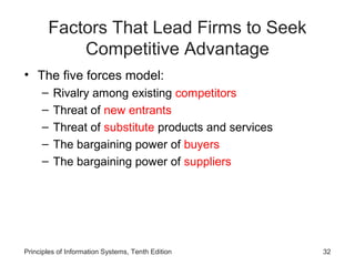 Factors That Lead Firms to Seek
           Competitive Advantage
• The five forces model:
     –   Rivalry among existing competitors
     –   Threat of new entrants
     –   Threat of substitute products and services
     –   The bargaining power of buyers
     –   The bargaining power of suppliers




Principles of Information Systems, Tenth Edition      32
 