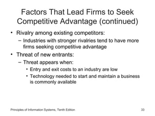 Factors That Lead Firms to Seek
    Competitive Advantage (continued)
• Rivalry among existing competitors:
     – Industries with stronger rivalries tend to have more
       firms seeking competitive advantage
• Threat of new entrants:
     – Threat appears when:
           • Entry and exit costs to an industry are low
           • Technology needed to start and maintain a business
             is commonly available




Principles of Information Systems, Tenth Edition                  33
 