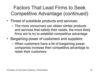 Factors That Lead Firms to Seek
    Competitive Advantage (continued)
• Threat of substitute products and services:
     – The more consumers can obtain similar products
       and services that satisfy their needs, the more likely
       firms are to try to establish competitive advantage
• Bargaining power of customers and suppliers:
     – When customers have a lot of bargaining power,
       companies increase their competitive advantage to
       retain their customers




Principles of Information Systems, Tenth Edition            34
 
