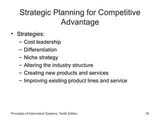 Strategic Planning for Competitive
                  Advantage
• Strategies:
     –   Cost leadership
     –   Differentiation
     –   Niche strategy
     –   Altering the industry structure
     –   Creating new products and services
     –   Improving existing product lines and service




Principles of Information Systems, Tenth Edition        35
 