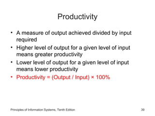 Productivity
• A measure of output achieved divided by input
  required
• Higher level of output for a given level of input
  means greater productivity
• Lower level of output for a given level of input
  means lower productivity
• Productivity = (Output / Input) × 100%




Principles of Information Systems, Tenth Edition      39
 