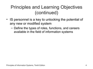Principles and Learning Objectives
                 (continued)
• IS personnel is a key to unlocking the potential of
  any new or modified system
     – Define the types of roles, functions, and careers
       available in the field of information systems




Principles of Information Systems, Tenth Edition           4
 