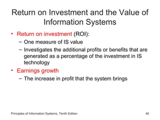 Return on Investment and the Value of
        Information Systems
• Return on investment (ROI):
     – One measure of IS value
     – Investigates the additional profits or benefits that are
       generated as a percentage of the investment in IS
       technology
• Earnings growth
     – The increase in profit that the system brings




Principles of Information Systems, Tenth Edition              40
 