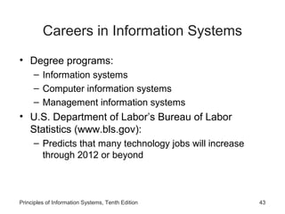 Careers in Information Systems
• Degree programs:
     – Information systems
     – Computer information systems
     – Management information systems
• U.S. Department of Labor’s Bureau of Labor
  Statistics (www.bls.gov):
     – Predicts that many technology jobs will increase
       through 2012 or beyond



Principles of Information Systems, Tenth Edition          43
 