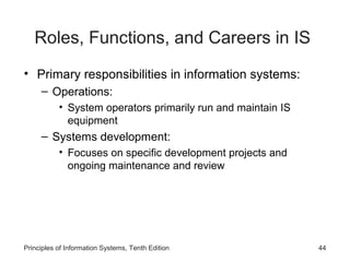 Roles, Functions, and Careers in IS
• Primary responsibilities in information systems:
     – Operations:
           • System operators primarily run and maintain IS
             equipment
     – Systems development:
           • Focuses on specific development projects and
             ongoing maintenance and review




Principles of Information Systems, Tenth Edition              44
 