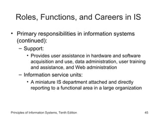Roles, Functions, and Careers in IS
• Primary responsibilities in information systems
  (continued):
     – Support:
           • Provides user assistance in hardware and software
             acquisition and use, data administration, user training
             and assistance, and Web administration
     – Information service units:
           • A miniature IS department attached and directly
             reporting to a functional area in a large organization



Principles of Information Systems, Tenth Edition                      45
 
