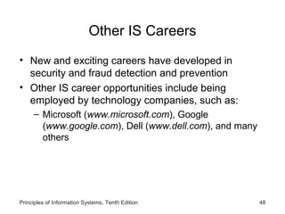 Other IS Careers
• New and exciting careers have developed in
  security and fraud detection and prevention
• Other IS career opportunities include being
  employed by technology companies, such as:
     – Microsoft (www.microsoft.com), Google
       (www.google.com), Dell (www.dell.com), and many
       others




Principles of Information Systems, Tenth Edition         48
 