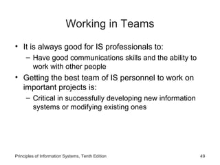 Working in Teams
• It is always good for IS professionals to:
     – Have good communications skills and the ability to
       work with other people
• Getting the best team of IS personnel to work on
  important projects is:
     – Critical in successfully developing new information
       systems or modifying existing ones




Principles of Information Systems, Tenth Edition             49
 