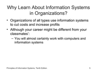 Why Learn About Information Systems
         in Organizations?
• Organizations of all types use information systems
  to cut costs and increase profits
• Although your career might be different from your
  classmates’:
     – You will almost certainly work with computers and
       information systems




Principles of Information Systems, Tenth Edition           5
 