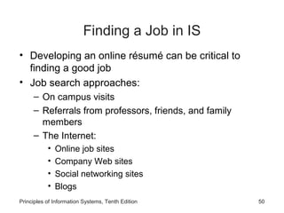 Finding a Job in IS
• Developing an online résumé can be critical to
  finding a good job
• Job search approaches:
     – On campus visits
     – Referrals from professors, friends, and family
       members
     – The Internet:
           •   Online job sites
           •   Company Web sites
           •   Social networking sites
           •   Blogs
Principles of Information Systems, Tenth Edition        50
 