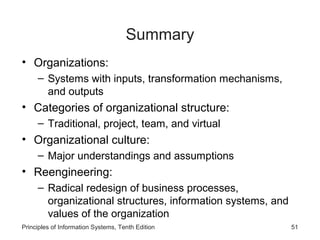 Summary
• Organizations:
     – Systems with inputs, transformation mechanisms,
       and outputs
• Categories of organizational structure:
     – Traditional, project, team, and virtual
• Organizational culture:
     – Major understandings and assumptions
• Reengineering:
     – Radical redesign of business processes,
       organizational structures, information systems, and
       values of the organization
Principles of Information Systems, Tenth Edition             51
 