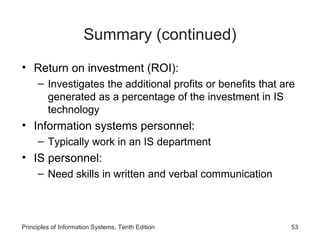 Summary (continued)
• Return on investment (ROI):
     – Investigates the additional profits or benefits that are
       generated as a percentage of the investment in IS
       technology
• Information systems personnel:
     – Typically work in an IS department
• IS personnel:
     – Need skills in written and verbal communication



Principles of Information Systems, Tenth Edition              53
 