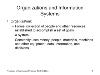 Organizations and Information
                     Systems
• Organization:
     – Formal collection of people and other resources
       established to accomplish a set of goals
     – A system
     – Constantly uses money, people, materials, machines
       and other equipment, data, information, and
       decisions




Principles of Information Systems, Tenth Edition        6
 