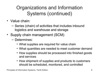 Organizations and Information
               Systems (continued)
• Value chain:
     – Series (chain) of activities that includes inbound
       logistics and warehouse and storage
• Supply chain management (SCM)
     – Determines:
           • What supplies are required for value chain
           • What quantities are needed to meet customer demand
           • How supplies should be processed into finished goods
             and services
           • How shipment of supplies and products to customers
             should be scheduled, monitored, and controlled
Principles of Information Systems, Tenth Edition                8
 