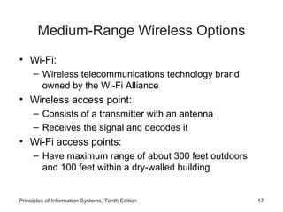 Medium-Range Wireless Options
• Wi-Fi:
– Wireless telecommunications technology brand
owned by the Wi-Fi Alliance

• Wireless access point:
– Consists of a transmitter with an antenna
– Receives the signal and decodes it

• Wi-Fi access points:
– Have maximum range of about 300 feet outdoors
and 100 feet within a dry-walled building

Principles of Information Systems, Tenth Edition

17

 