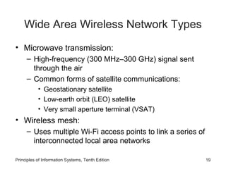 Wide Area Wireless Network Types
• Microwave transmission:
– High-frequency (300 MHz–300 GHz) signal sent
through the air
– Common forms of satellite communications:
• Geostationary satellite
• Low-earth orbit (LEO) satellite
• Very small aperture terminal (VSAT)

• Wireless mesh:
– Uses multiple Wi-Fi access points to link a series of
interconnected local area networks
Principles of Information Systems, Tenth Edition

19

 