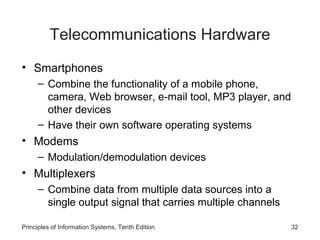 Telecommunications Hardware
• Smartphones
– Combine the functionality of a mobile phone,
camera, Web browser, e-mail tool, MP3 player, and
other devices
– Have their own software operating systems

• Modems
– Modulation/demodulation devices

• Multiplexers
– Combine data from multiple data sources into a
single output signal that carries multiple channels
Principles of Information Systems, Tenth Edition

32

 
