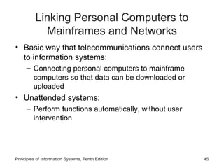 Linking Personal Computers to
Mainframes and Networks
• Basic way that telecommunications connect users
to information systems:
– Connecting personal computers to mainframe
computers so that data can be downloaded or
uploaded

• Unattended systems:
– Perform functions automatically, without user
intervention

Principles of Information Systems, Tenth Edition

45

 