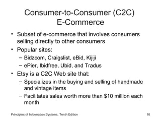 Consumer-to-Consumer (C2C)
E-Commerce
• Subset of e-commerce that involves consumers
selling directly to other consumers
• Popular sites:
– Bidzcom, Craigslist, eBid, Kijiji
– ePier, Ibidfree, Ubid, and Tradus

• Etsy is a C2C Web site that:
– Specializes in the buying and selling of handmade
and vintage items
– Facilitates sales worth more than $10 million each
month
Principles of Information Systems, Tenth Edition

10

 