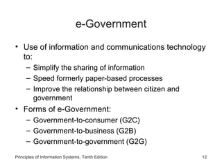 e-Government
• Use of information and communications technology
to:
– Simplify the sharing of information
– Speed formerly paper-based processes
– Improve the relationship between citizen and
government

• Forms of e-Government:
– Government-to-consumer (G2C)
– Government-to-business (G2B)
– Government-to-government (G2G)
Principles of Information Systems, Tenth Edition

12

 