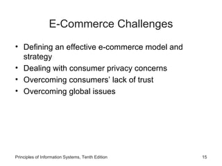E-Commerce Challenges
• Defining an effective e-commerce model and
strategy
• Dealing with consumer privacy concerns
• Overcoming consumers’ lack of trust
• Overcoming global issues

Principles of Information Systems, Tenth Edition

15

 