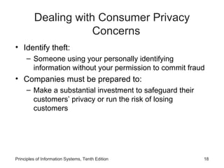 Dealing with Consumer Privacy
Concerns
• Identify theft:
– Someone using your personally identifying
information without your permission to commit fraud

• Companies must be prepared to:
– Make a substantial investment to safeguard their
customers’ privacy or run the risk of losing
customers

Principles of Information Systems, Tenth Edition

18

 