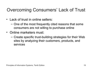 Overcoming Consumers’ Lack of Trust
• Lack of trust in online sellers:
– One of the most frequently cited reasons that some
consumers are not willing to purchase online

• Online marketers must:
– Create specific trust-building strategies for their Web
sites by analyzing their customers, products, and
services

Principles of Information Systems, Tenth Edition

19

 