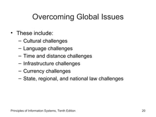 Overcoming Global Issues
• These include:
–
–
–
–
–
–

Cultural challenges
Language challenges
Time and distance challenges
Infrastructure challenges
Currency challenges
State, regional, and national law challenges

Principles of Information Systems, Tenth Edition

20

 