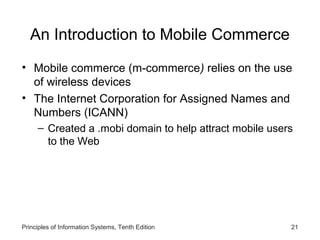 An Introduction to Mobile Commerce
• Mobile commerce (m-commerce) relies on the use
of wireless devices
• The Internet Corporation for Assigned Names and
Numbers (ICANN)
– Created a .mobi domain to help attract mobile users
to the Web

Principles of Information Systems, Tenth Edition

21

 