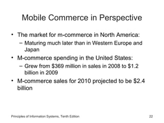 Mobile Commerce in Perspective
• The market for m-commerce in North America:
– Maturing much later than in Western Europe and
Japan

• M-commerce spending in the United States:
– Grew from $369 million in sales in 2008 to $1.2
billion in 2009

• M-commerce sales for 2010 projected to be $2.4
billion

Principles of Information Systems, Tenth Edition

22

 