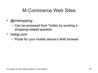 M-Commerce Web Sites
• @imshopping:
– Can be accessed from Twitter by sending a
shopping-related question

• mdog.com:
– Portal for your mobile device’s Web browser

Principles of Information Systems, Tenth Edition

23

 