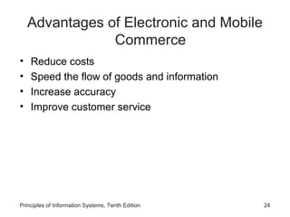 Advantages of Electronic and Mobile
Commerce
•
•
•
•

Reduce costs
Speed the flow of goods and information
Increase accuracy
Improve customer service

Principles of Information Systems, Tenth Edition

24

 