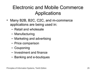 Electronic and Mobile Commerce
Applications
• Many B2B, B2C, C2C, and m-commerce
applications are being used in:
–
–
–
–
–
–
–

Retail and wholesale
Manufacturing
Marketing and advertising
Price comparison
Couponing
Investment and finance
Banking and e-boutiques

Principles of Information Systems, Tenth Edition

25

 