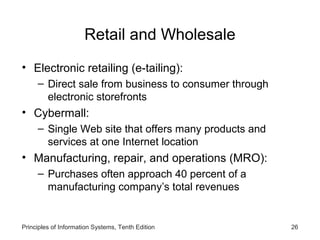 Retail and Wholesale
• Electronic retailing (e-tailing):
– Direct sale from business to consumer through
electronic storefronts

• Cybermall:
– Single Web site that offers many products and
services at one Internet location

• Manufacturing, repair, and operations (MRO):
– Purchases often approach 40 percent of a
manufacturing company’s total revenues

Principles of Information Systems, Tenth Edition

26

 