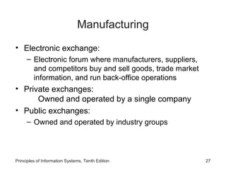 Manufacturing
• Electronic exchange:
– Electronic forum where manufacturers, suppliers,
and competitors buy and sell goods, trade market
information, and run back-office operations

• Private exchanges:
Owned and operated by a single company
• Public exchanges:
– Owned and operated by industry groups

Principles of Information Systems, Tenth Edition

27

 