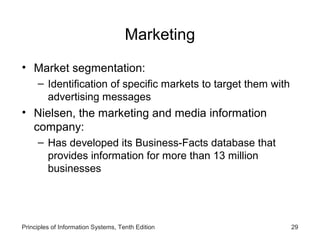 Marketing
• Market segmentation:
– Identification of specific markets to target them with
advertising messages

• Nielsen, the marketing and media information
company:
– Has developed its Business-Facts database that
provides information for more than 13 million
businesses

Principles of Information Systems, Tenth Edition

29

 