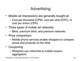 Advertising
• Mobile ad impressions are generally bought at:
– Cost per thousand (CPM), cost per click (CPC), or
cost per action (CPA)

• Three types of mobile ad networks:
– Blind, premium blind, and premium networks

• Price comparison:
– Mobile phone services enable shoppers to compare
prices and products on the Web

• Couponing:
– Shoppers can subscribe to mobile coupon
aggregators
Principles of Information Systems, Tenth Edition

30

 