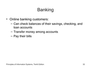 Banking
• Online banking customers:
– Can check balances of their savings, checking, and
loan accounts
– Transfer money among accounts
– Pay their bills

Principles of Information Systems, Tenth Edition

32

 