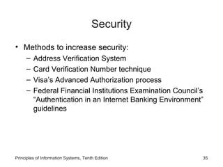 Security
• Methods to increase security:
–
–
–
–

Address Verification System
Card Verification Number technique
Visa’s Advanced Authorization process
Federal Financial Institutions Examination Council’s
“Authentication in an Internet Banking Environment”
guidelines

Principles of Information Systems, Tenth Edition

35

 