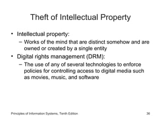 Theft of Intellectual Property
• Intellectual property:
– Works of the mind that are distinct somehow and are
owned or created by a single entity

• Digital rights management (DRM):
– The use of any of several technologies to enforce
policies for controlling access to digital media such
as movies, music, and software

Principles of Information Systems, Tenth Edition

36

 
