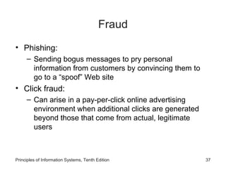 Fraud
• Phishing:
– Sending bogus messages to pry personal
information from customers by convincing them to
go to a “spoof” Web site

• Click fraud:
– Can arise in a pay-per-click online advertising
environment when additional clicks are generated
beyond those that come from actual, legitimate
users

Principles of Information Systems, Tenth Edition

37

 