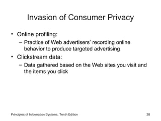 Invasion of Consumer Privacy
• Online profiling:
– Practice of Web advertisers’ recording online
behavior to produce targeted advertising

• Clickstream data:
– Data gathered based on the Web sites you visit and
the items you click

Principles of Information Systems, Tenth Edition

38

 