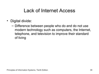 Lack of Internet Access
• Digital divide:
– Difference between people who do and do not use
modern technology such as computers, the Internet,
telephone, and television to improve their standard
of living

Principles of Information Systems, Tenth Edition

39

 
